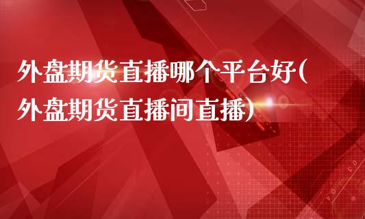 外盘期货直播哪个平台好(外盘期货直播间直播)_https://www.cnlz365.com_原油直播间_第1张