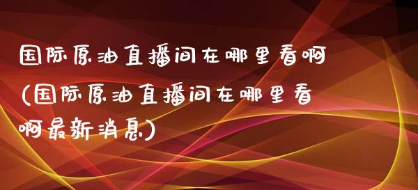 国际原油直播间在哪里看啊(国际原油直播间在哪里看啊最新消息)_https://www.cnlz365.com_股指期货直播间_第1张