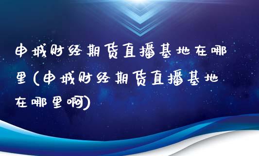 申城财经期货直播基地在哪里(申城财经期货直播基地在哪里啊)_https://www.cnlz365.com_原油直播间_第1张