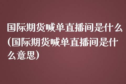 国际期货喊单直播间是什么(国际期货喊单直播间是什么意思)_https://www.cnlz365.com_原油直播间_第1张