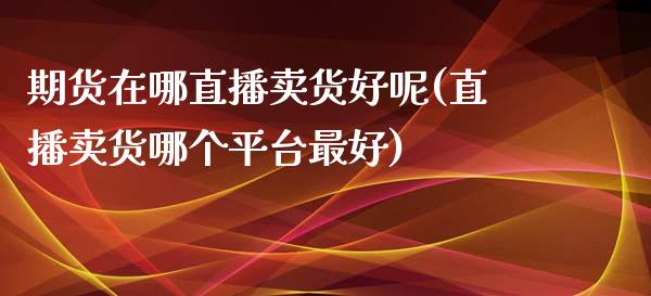 期货在哪直播卖货好呢(直播卖货哪个平台最好)_https://www.cnlz365.com_股指期货直播间_第1张