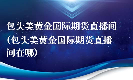 包头美黄金国际期货直播间(包头美黄金国际期货直播间在哪)_https://www.cnlz365.com_恒生指数直播间_第1张