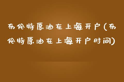 布伦特原油在上海开户(布伦特原油在上海开户时间)_https://www.cnlz365.com_黄金直播间_第1张