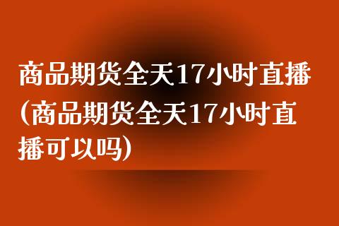 商品期货全天17小时直播(商品期货全天17小时直播可以吗)_https://www.cnlz365.com_原油直播间_第1张