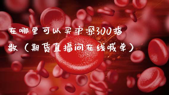 在哪里可以买沪深300指数（期货直播间在线喊单）_https://www.cnlz365.com_股指期货直播间_第1张