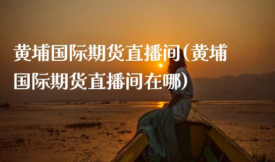 黄埔国际期货直播间(黄埔国际期货直播间在哪)_https://www.cnlz365.com_黄金直播间_第1张